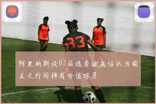 阿里纳斯谈03届选秀被高估认为前五之外同样有价值球员
