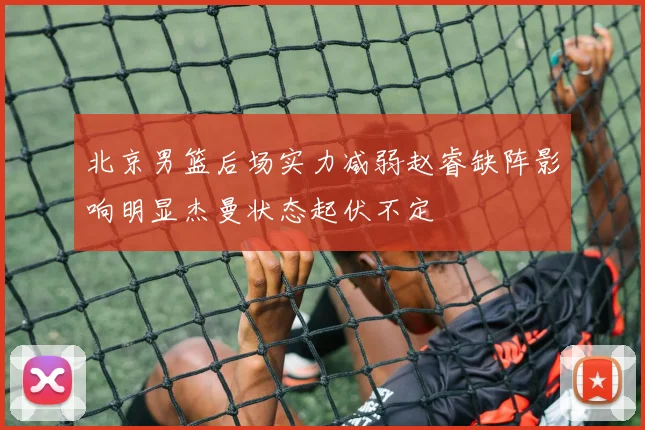 北京男篮后场实力减弱赵睿缺阵影响明显杰曼状态起伏不定