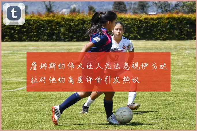 詹姆斯的伟大让人无法忽视伊戈达拉对他的高度评价引发热议