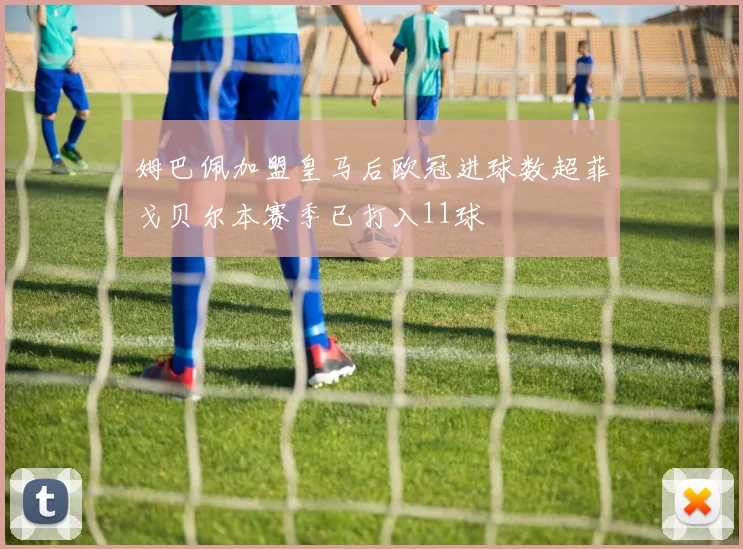 姆巴佩加盟皇马后欧冠进球数超菲戈贝尔本赛季已打入11球
