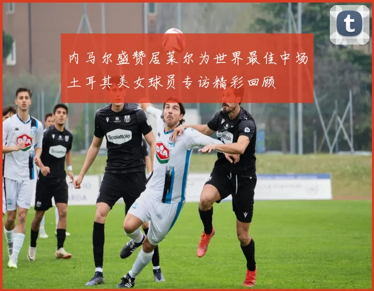 内马尔盛赞居莱尔为世界最佳中场土耳其美女球员专访精彩回顾