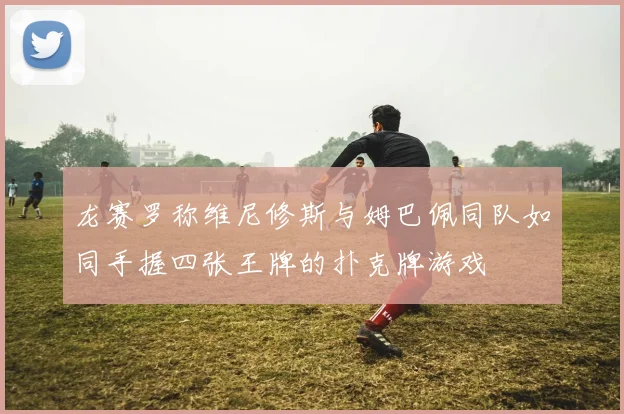 龙赛罗称维尼修斯与姆巴佩同队如同手握四张王牌的扑克牌游戏